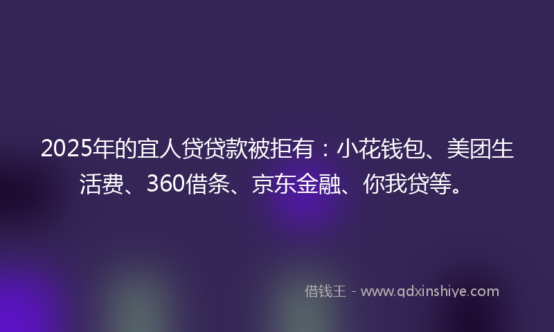 2025年的宜人贷贷款被拒有：小花钱包、美团生活费、360借条、京东金融、你我贷等。