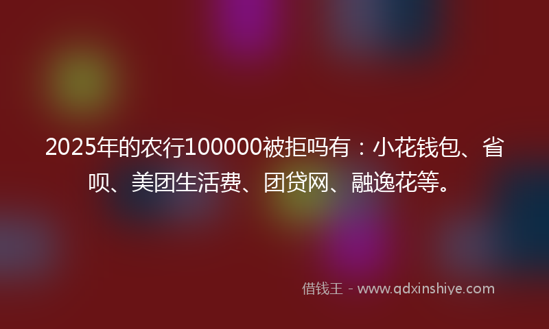 2025年的农行100000被拒吗有：小花钱包、省呗、美团生活费、团贷网、融逸花等。