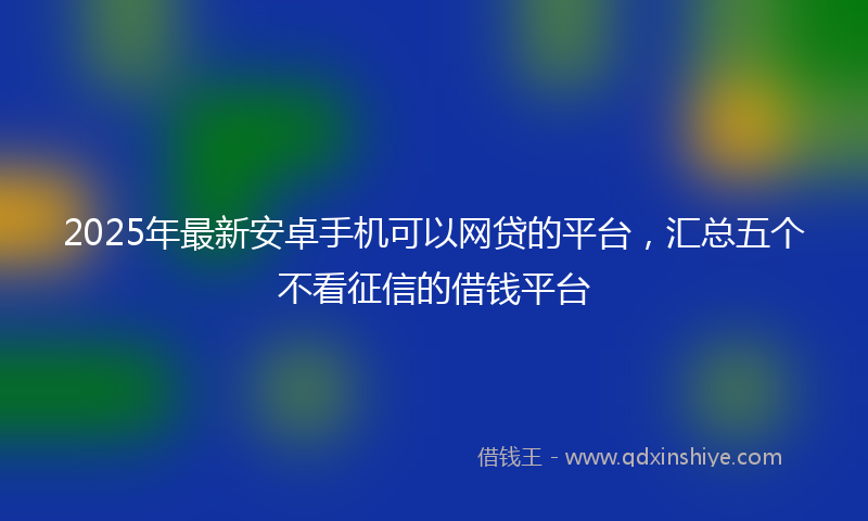 2025年最新安卓手机可以网贷的平台，汇总五个不看征信的借钱平台