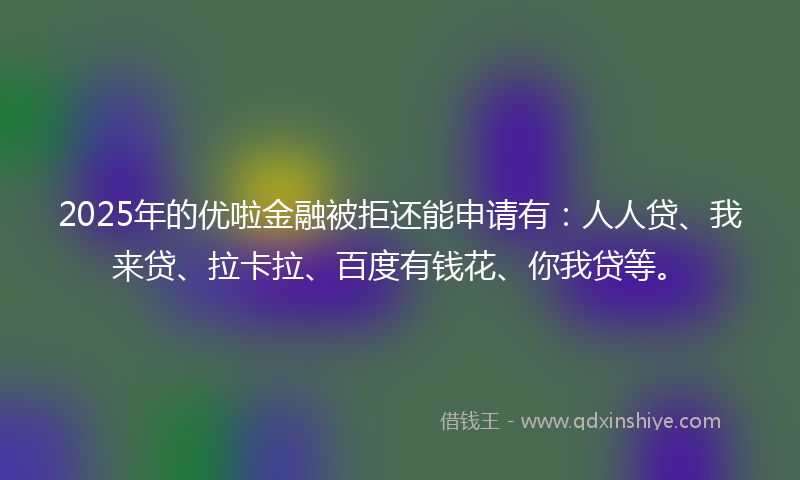 2025年的优啦金融被拒还能申请有：人人贷、我来贷、拉卡拉、百度有钱花、你我贷等。
