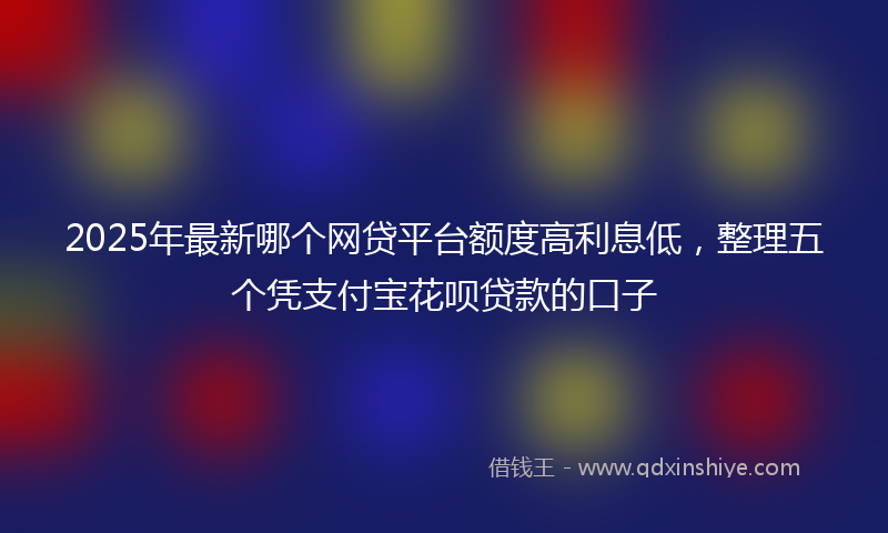 2025年最新哪个网贷平台额度高利息低，整理五个凭支付宝花呗贷款的口子