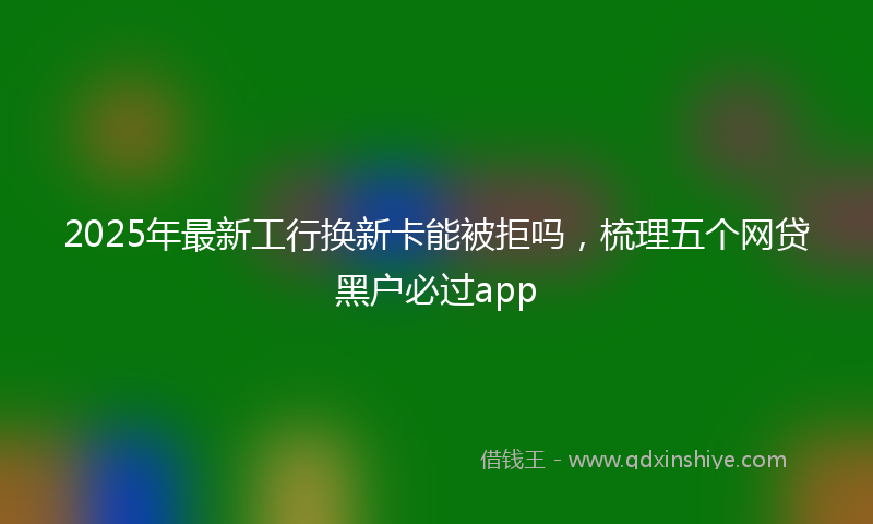 2025年最新工行换新卡能被拒吗，梳理五个网贷黑户必过app