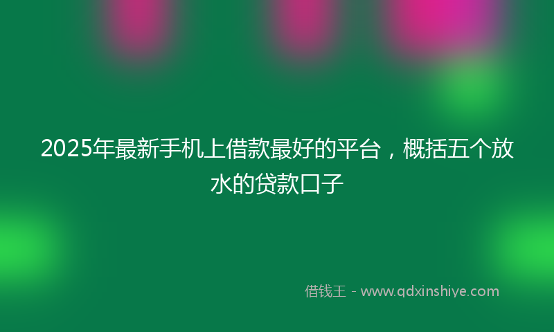 2025年最新手机上借款最好的平台，概括五个放水的贷款口子