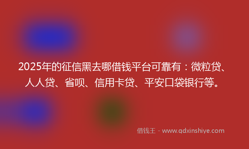 2025年的征信黑去哪借钱平台可靠有：微粒贷、人人贷、省呗、信用卡贷、平安口袋银行等。