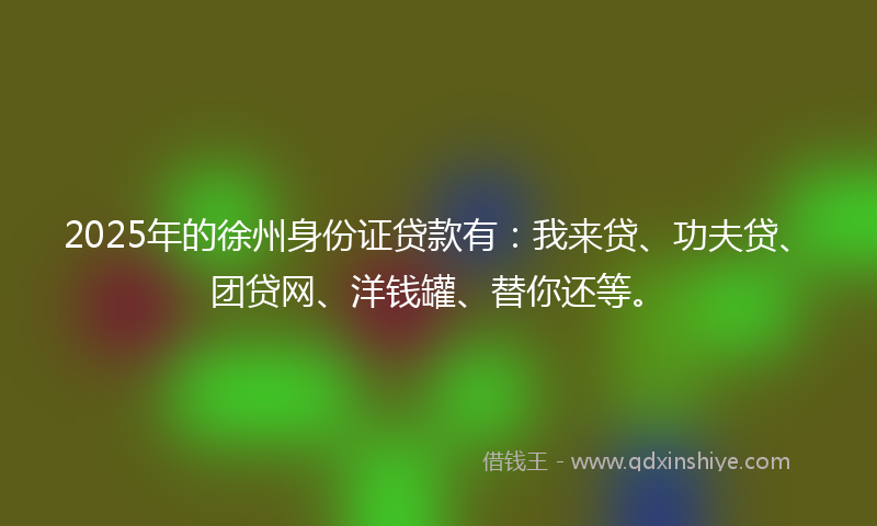 2025年的徐州身份证贷款有：我来贷、功夫贷、团贷网、洋钱罐、替你还等。