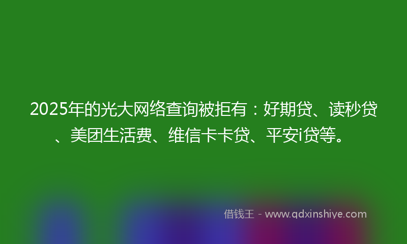 2025年的光大网络查询被拒有：好期贷、读秒贷、美团生活费、维信卡卡贷、平安i贷等。