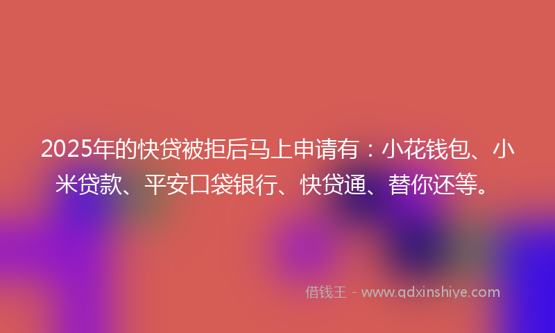 2025年的快贷被拒后马上申请有：小花钱包、小米贷款、平安口袋银行、快贷通、替你还等。