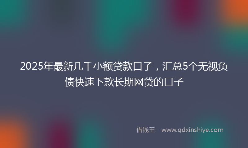 2025年最新几千小额贷款口子，汇总5个无视负债快速下款长期网贷的口子