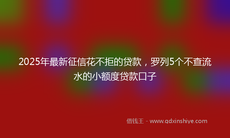 2025年最新征信花不拒的贷款，罗列5个不查流水的小额度贷款口子