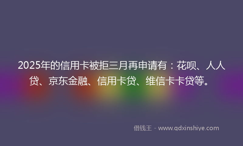 2025年的信用卡被拒三月再申请有：花呗、人人贷、京东金融、信用卡贷、维信卡卡贷等。