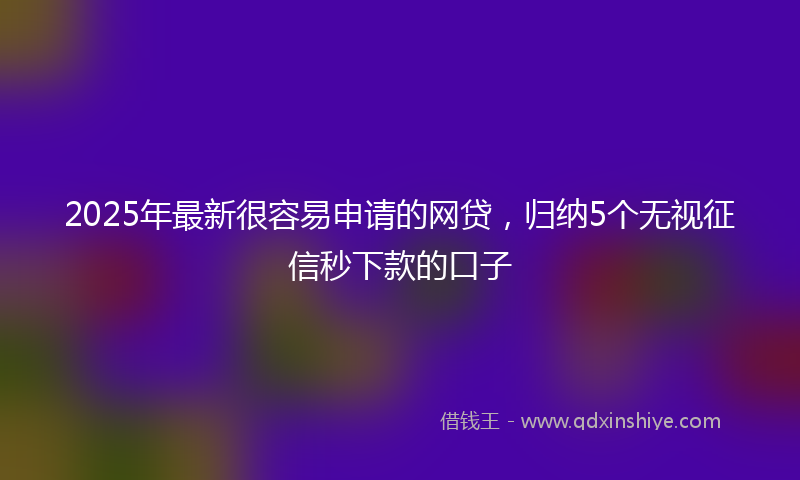 2025年最新很容易申请的网贷，归纳5个无视征信秒下款的口子