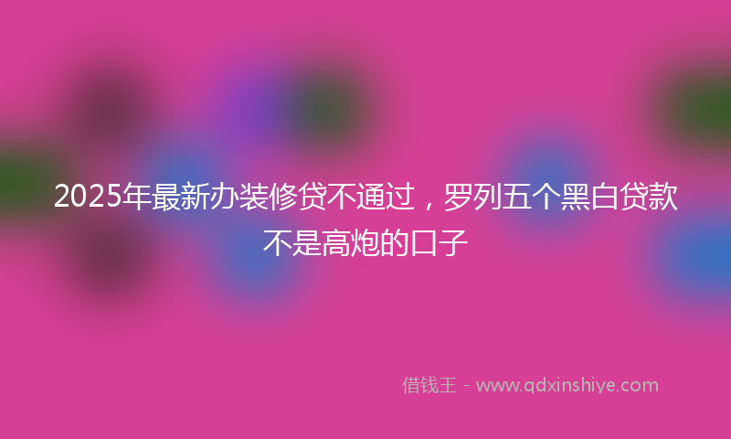 2025年最新办装修贷不通过，罗列五个黑白贷款不是高炮的口子