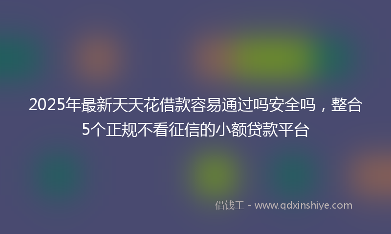 2025年最新天天花借款容易通过吗安全吗，整合5个正规不看征信的小额贷款平台