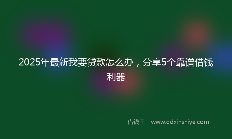 2025年最新我要贷款怎么办，分享5个靠谱借钱利器