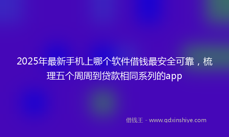 2025年最新手机上哪个软件借钱最安全可靠，梳理五个周周到贷款相同系列的app