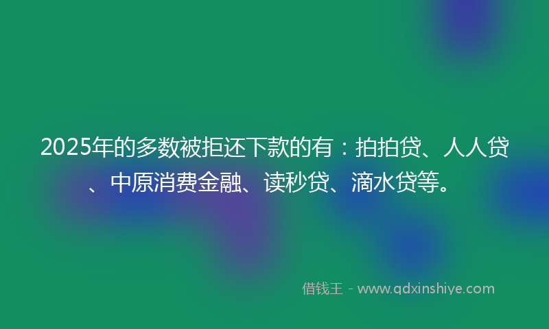2025年的多数被拒还下款的有：拍拍贷、人人贷、中原消费金融、读秒贷、滴水贷等。