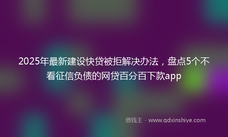 2025年最新建设快贷被拒解决办法，盘点5个不看征信负债的网贷百分百下款app