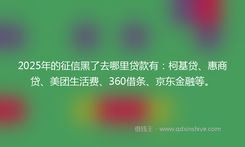 2025年的征信黑了去哪里贷款有：柯基贷、惠商贷、美团生活费、360借条、京东金融等。