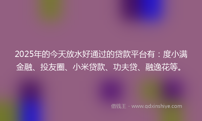 2025年的今天放水好通过的贷款平台有：度小满金融、投友圈、小米贷款、功夫贷、融逸花等。