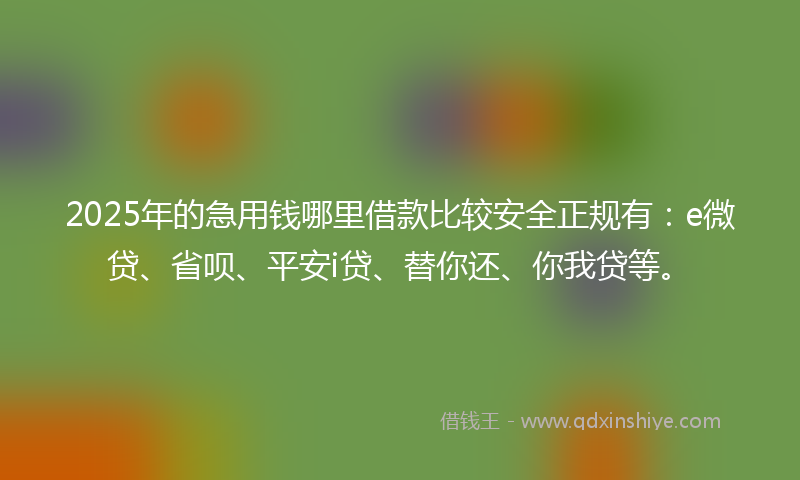 2025年的急用钱哪里借款比较安全正规有：e微贷、省呗、平安i贷、替你还、你我贷等。