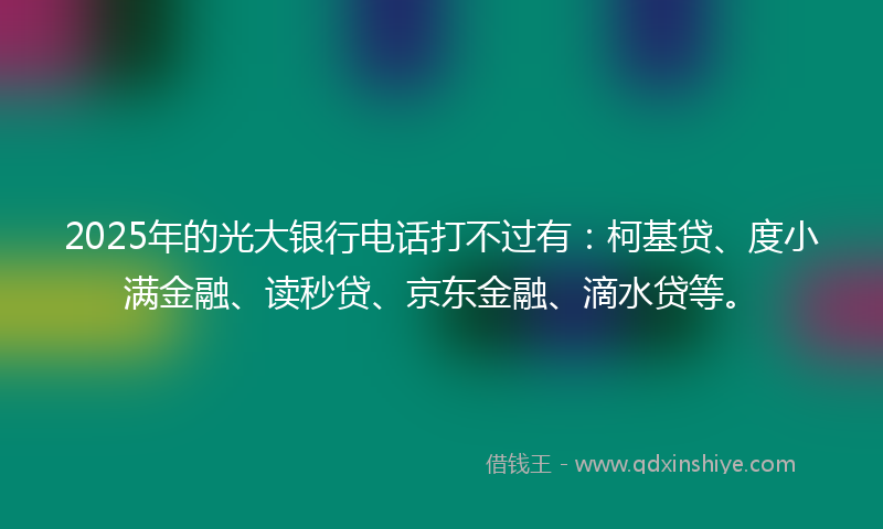 2025年的光大银行电话打不过有：柯基贷、度小满金融、读秒贷、京东金融、滴水贷等。