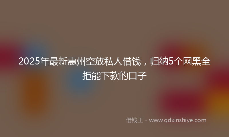 2025年最新惠州空放私人借钱，归纳5个网黑全拒能下款的口子
