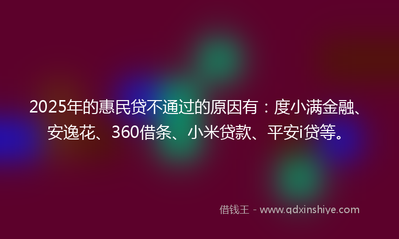 2025年的惠民贷不通过的原因有：度小满金融、安逸花、360借条、小米贷款、平安i贷等。
