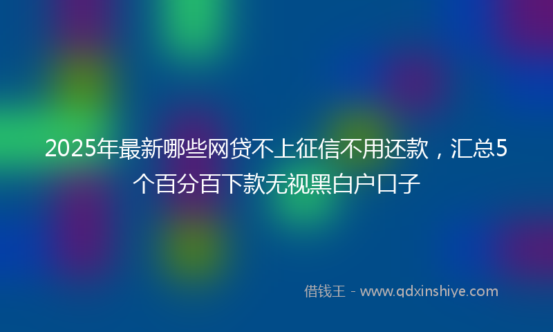 2025年最新哪些网贷不上征信不用还款，汇总5个百分百下款无视黑白户口子