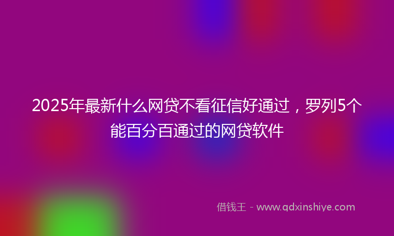 2025年最新什么网贷不看征信好通过，罗列5个能百分百通过的网贷软件