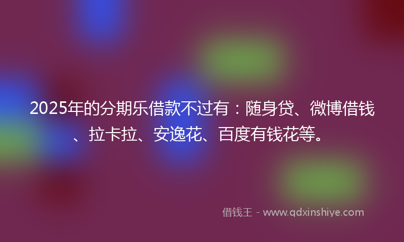 2025年的分期乐借款不过有：随身贷、微博借钱、拉卡拉、安逸花、百度有钱花等。