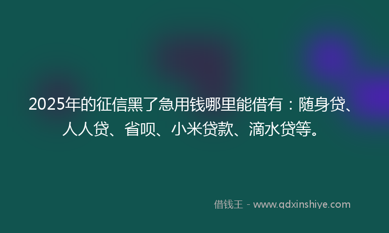 2025年的征信黑了急用钱哪里能借有：随身贷、人人贷、省呗、小米贷款、滴水贷等。