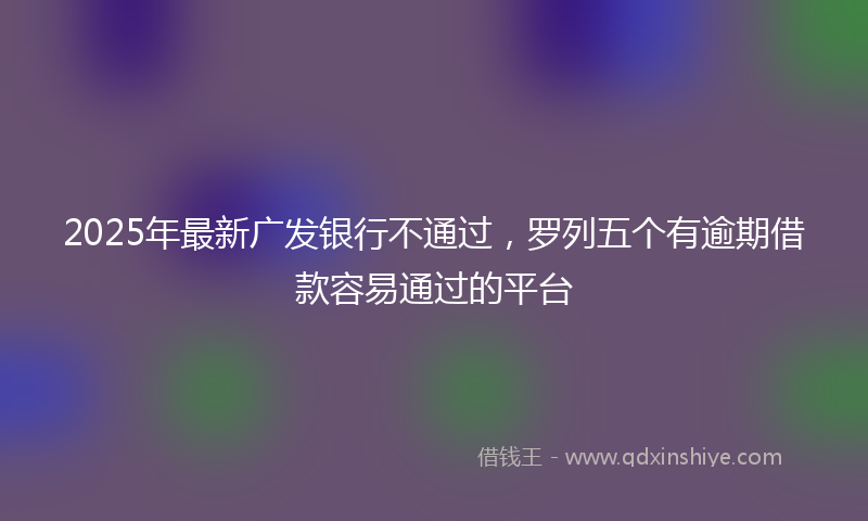 2025年最新广发银行不通过，罗列五个有逾期借款容易通过的平台
