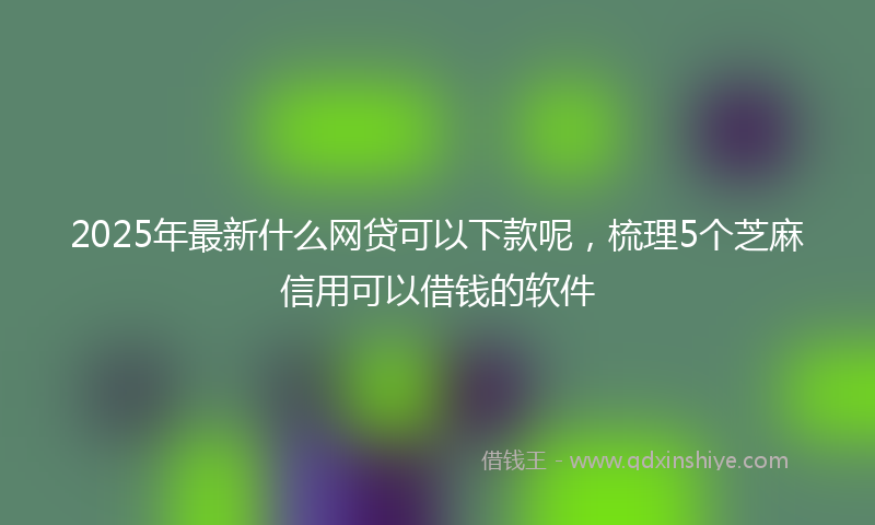 2025年最新什么网贷可以下款呢，梳理5个芝麻信用可以借钱的软件