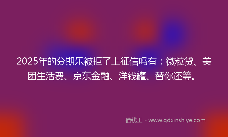 2025年的分期乐被拒了上征信吗有：微粒贷、美团生活费、京东金融、洋钱罐、替你还等。