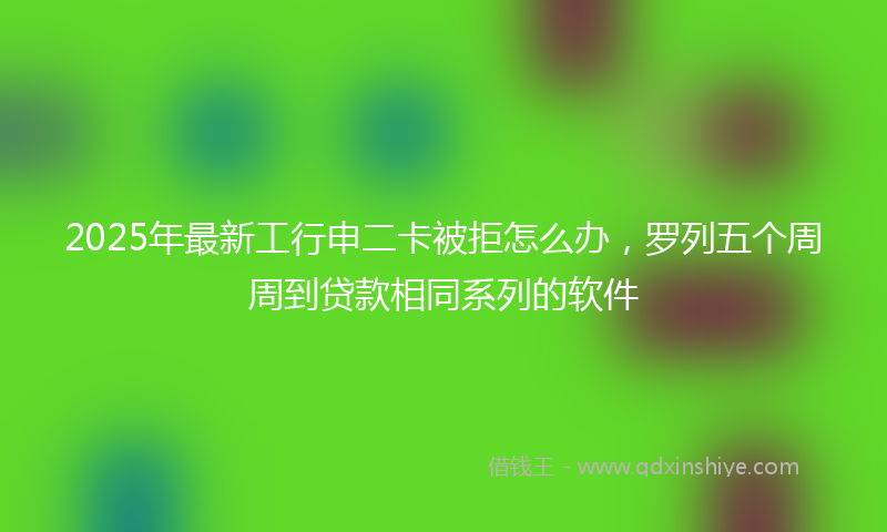 2025年最新工行申二卡被拒怎么办，罗列五个周周到贷款相同系列的软件