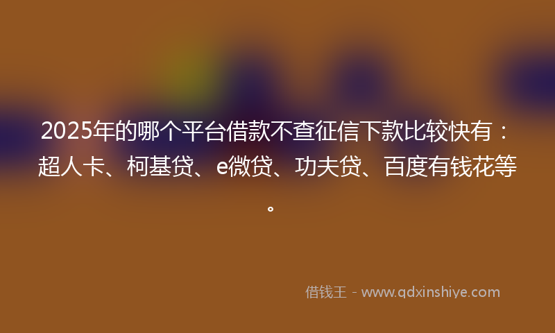 2025年的哪个平台借款不查征信下款比较快有：超人卡、柯基贷、e微贷、功夫贷、百度有钱花等。