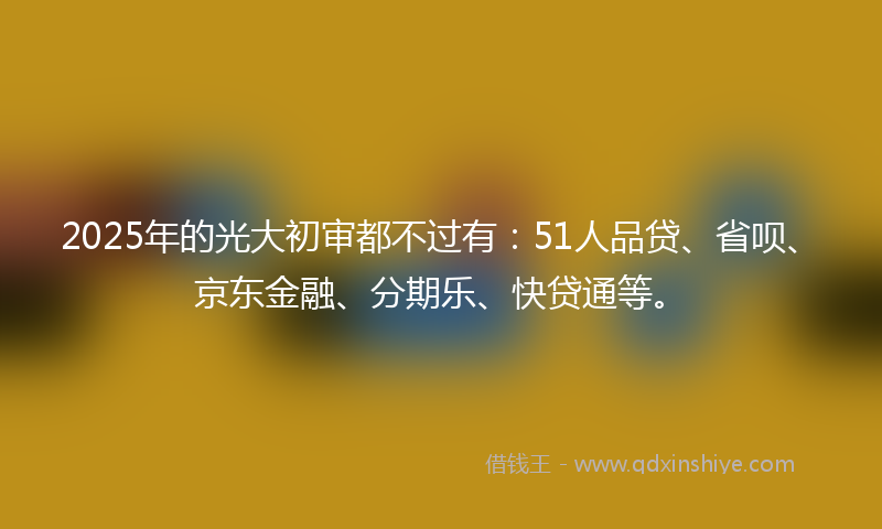 2025年的光大初审都不过有：51人品贷、省呗、京东金融、分期乐、快贷通等。