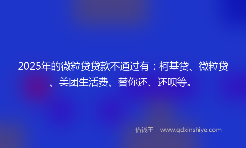 2025年的微粒贷贷款不通过有：柯基贷、微粒贷、美团生活费、替你还、还呗等。