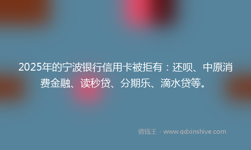 2025年的宁波银行信用卡被拒有：还呗、中原消费金融、读秒贷、分期乐、滴水贷等。