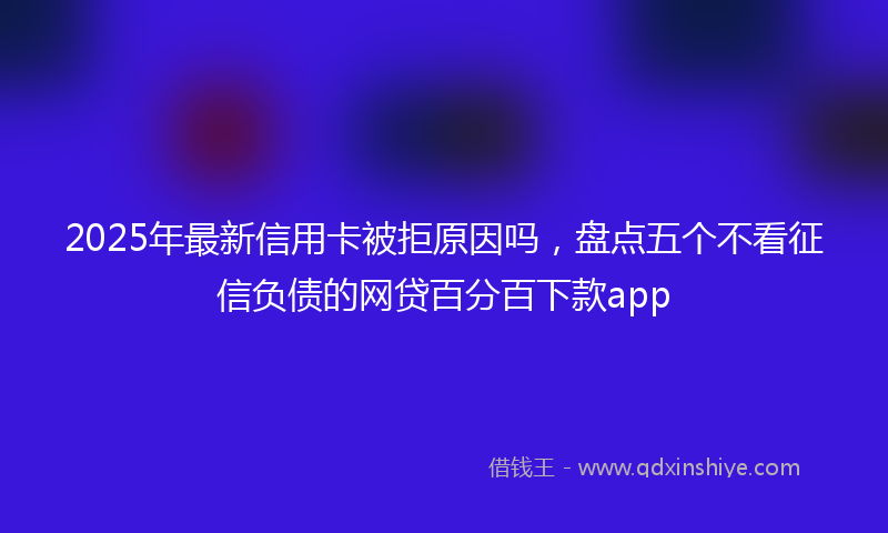 2025年最新信用卡被拒原因吗，盘点五个不看征信负债的网贷百分百下款app