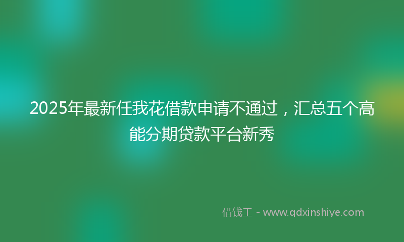 2025年最新任我花借款申请不通过，汇总五个高能分期贷款平台新秀