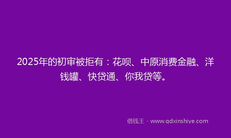 2025年的初审被拒有：花呗、中原消费金融、洋钱罐、快贷通、你我贷等。