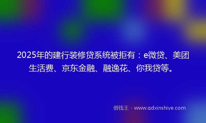 2025年的建行装修贷系统被拒有：e微贷、美团生活费、京东金融、融逸花、你我贷等。