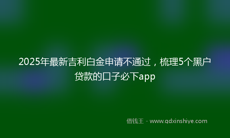 2025年最新吉利白金申请不通过，梳理5个黑户贷款的口子必下app