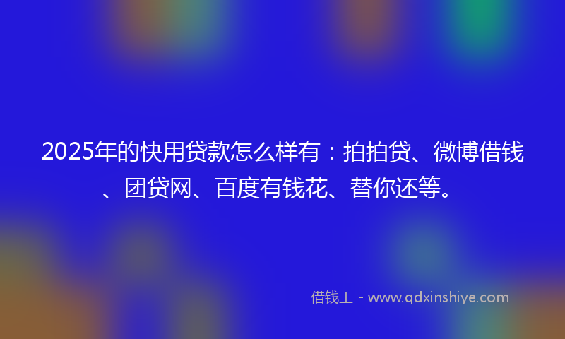 2025年的快用贷款怎么样有：拍拍贷、微博借钱、团贷网、百度有钱花、替你还等。