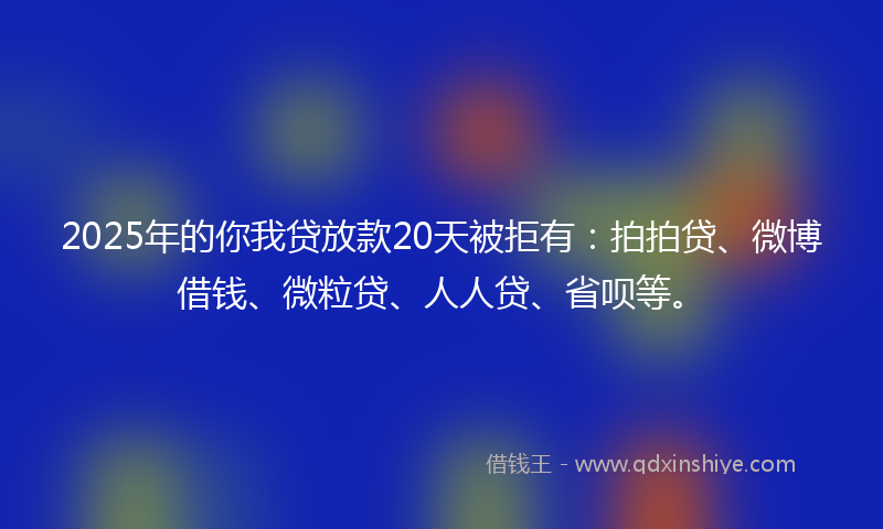2025年的你我贷放款20天被拒有：拍拍贷、微博借钱、微粒贷、人人贷、省呗等。