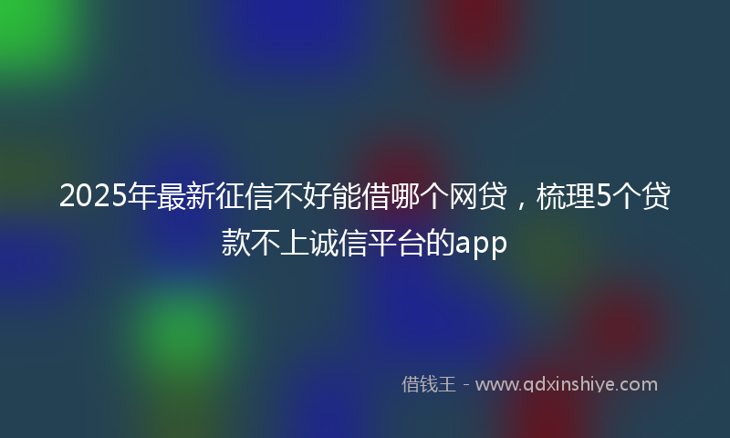 2025年最新征信不好能借哪个网贷，梳理5个贷款不上诚信平台的app