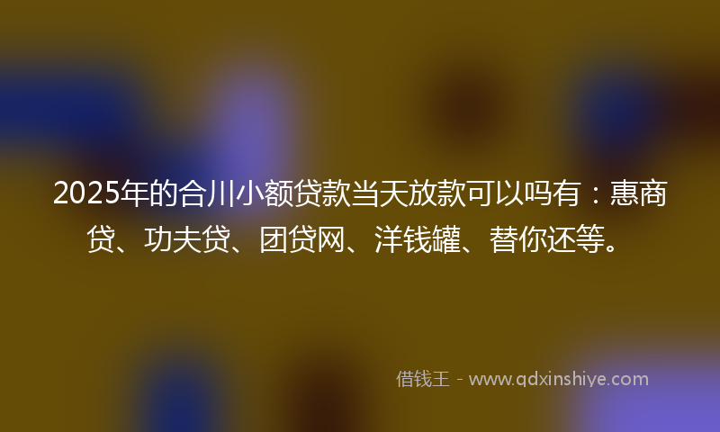2025年的合川小额贷款当天放款可以吗有：惠商贷、功夫贷、团贷网、洋钱罐、替你还等。