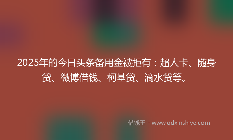 2025年的今日头条备用金被拒有：超人卡、随身贷、微博借钱、柯基贷、滴水贷等。
