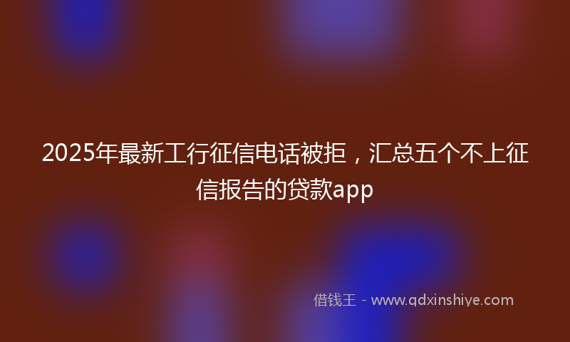 2025年最新工行征信电话被拒，汇总五个不上征信报告的贷款app